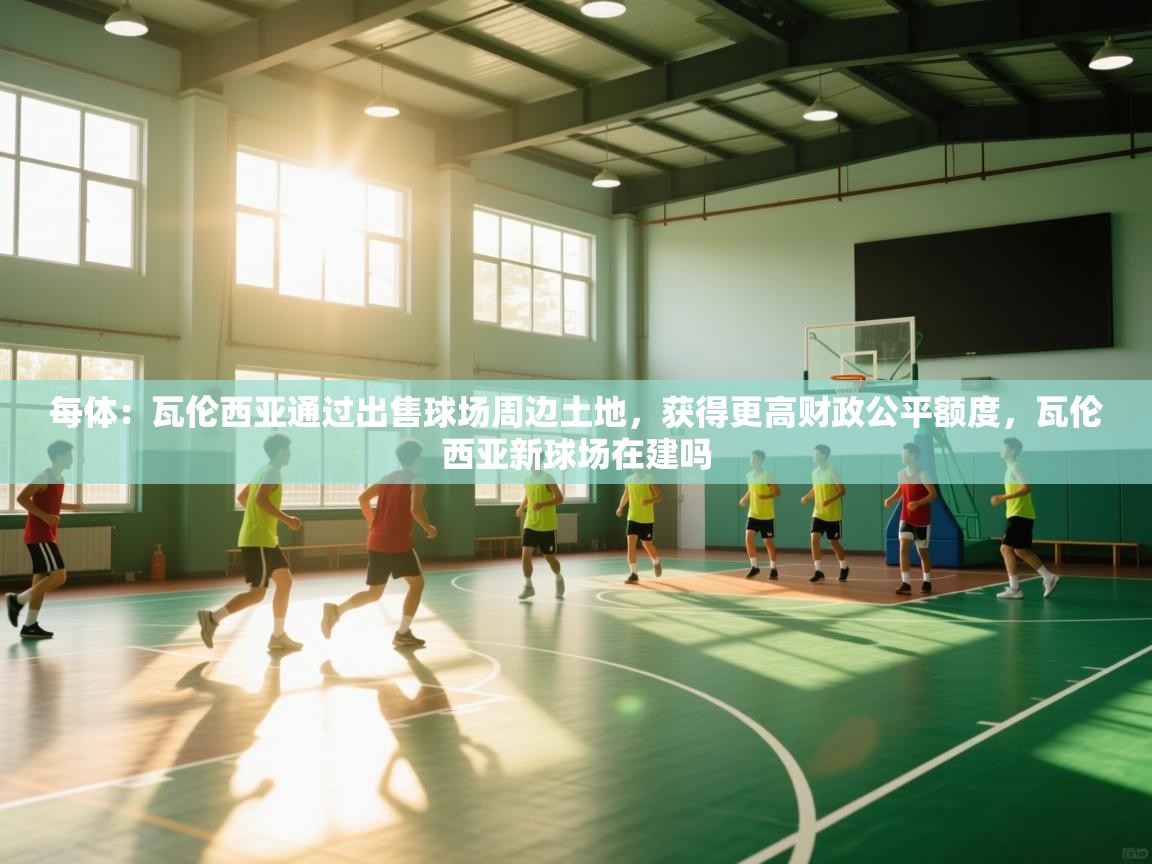 开云体育注册-每体：瓦伦西亚通过出售球场周边土地，获得更高财政公平额度，瓦伦西亚新球场在建吗  第2张