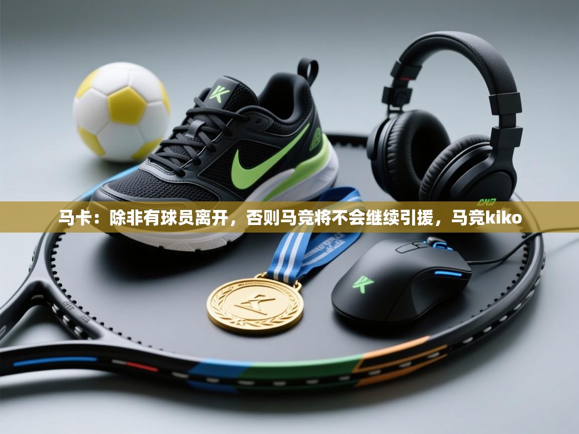 开云体育app官网入口网页版-马卡：除非有球员离开，否则马竞将不会继续引援，马竞kiko