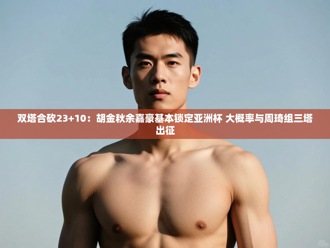 开云体育直播平台-双塔合砍23+10：胡金秋余嘉豪基本锁定亚洲杯 大概率与周琦组三塔出征