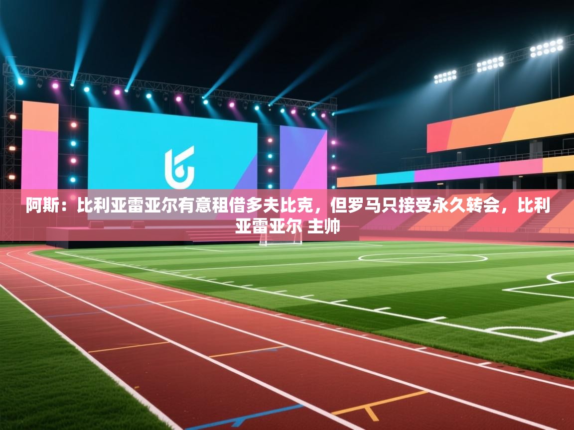 开云体育数据中心统计-阿斯：比利亚雷亚尔有意租借多夫比克，但罗马只接受永久转会，比利亚雷亚尔 主帅