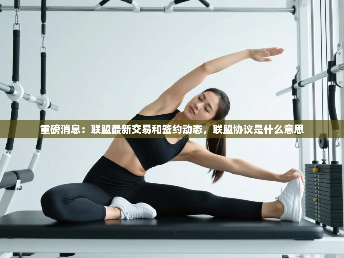 开云体育app下载安装免费-重磅消息：联盟最新交易和签约动态，联盟协议是什么意思